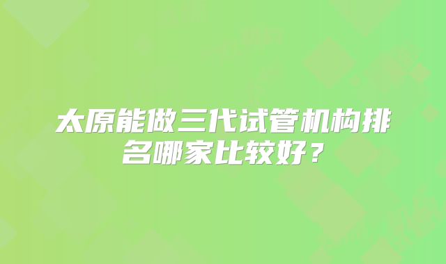 太原能做三代试管机构排名哪家比较好?