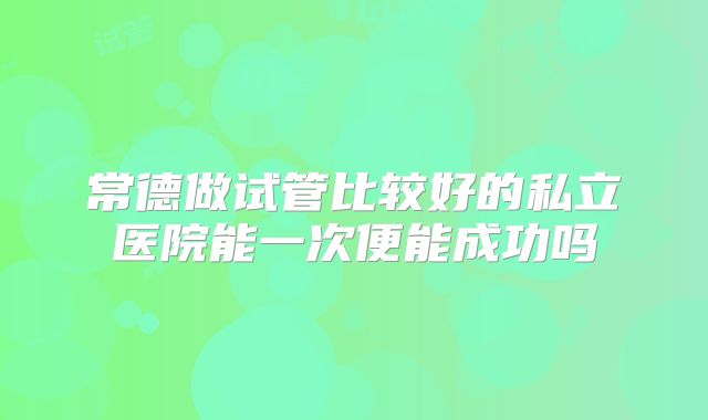 常德做试管比较好的私立医院能一次便能成功吗