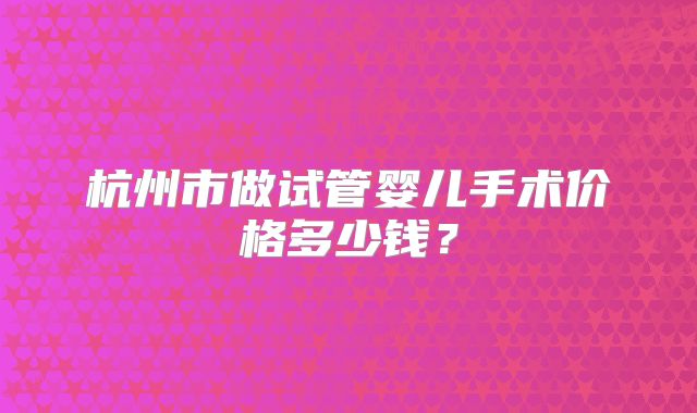 杭州市做试管婴儿手术价格多少钱？