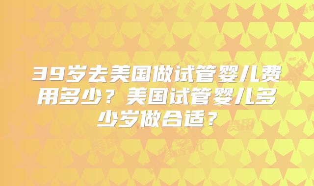 39岁去美国做试管婴儿费用多少？美国试管婴儿多少岁做合适？
