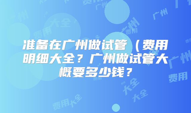准备在广州做试管（费用明细大全？广州做试管大概要多少钱？