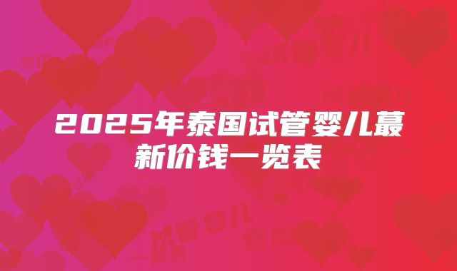 2025年泰国试管婴儿蕞新价钱一览表