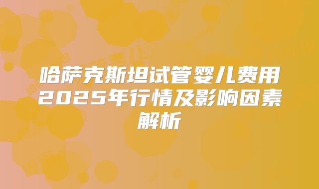 哈萨克斯坦试管婴儿费用2025年行情及影响因素解析