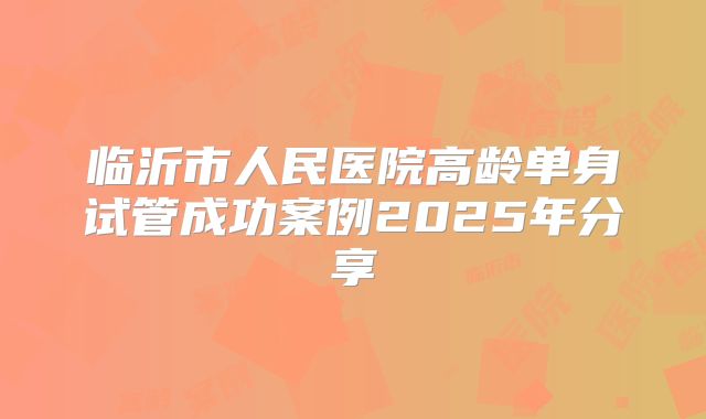 临沂市人民医院高龄单身试管成功案例2025年分享