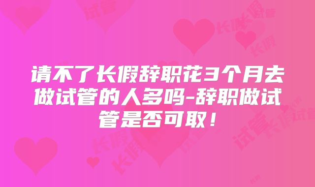 请不了长假辞职花3个月去做试管的人多吗-辞职做试管是否可取！