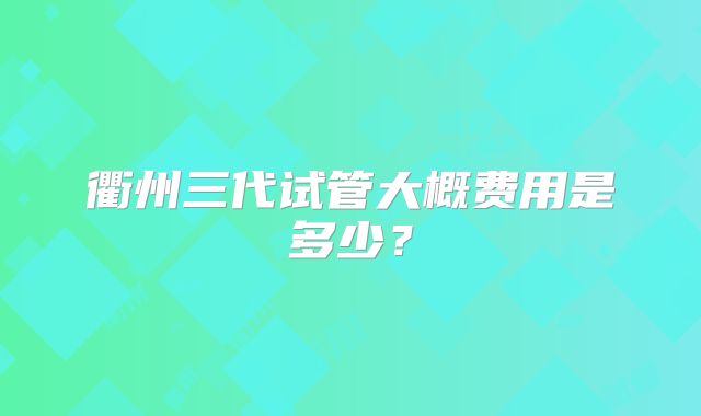 衢州三代试管大概费用是多少？