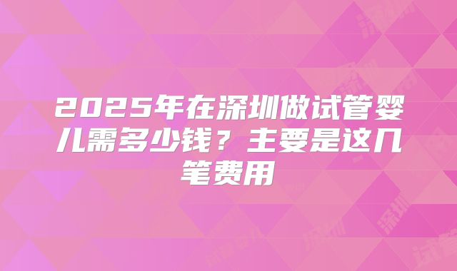 2025年在深圳做试管婴儿需多少钱？主要是这几笔费用