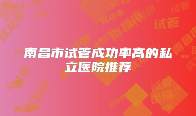 南昌市试管成功率高的私立医院推荐