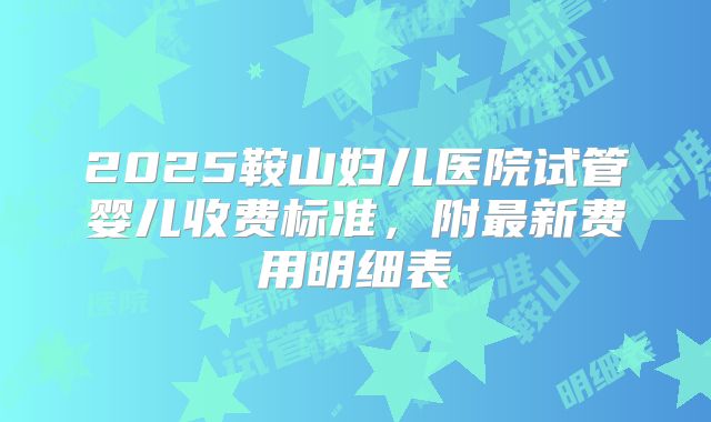 2025鞍山妇儿医院试管婴儿收费标准,附最新费用明细表
