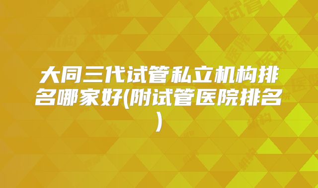 大同三代试管私立机构排名哪家好(附试管医院排名)