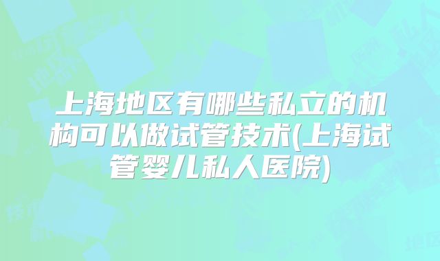 上海地区有哪些私立的机构可以做试管技术(上海试管婴儿私人医院)