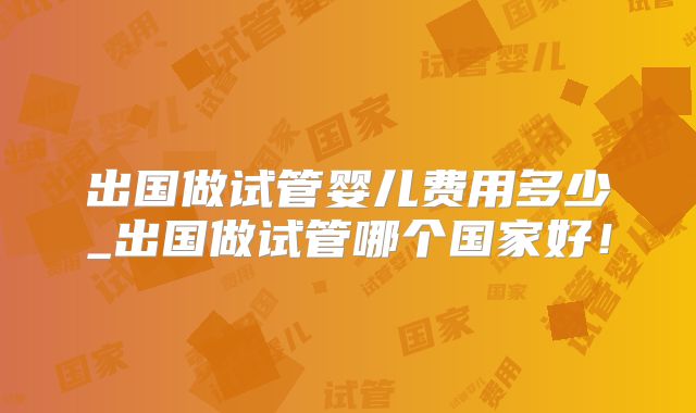 出国做试管婴儿费用多少_出国做试管哪个国家好!