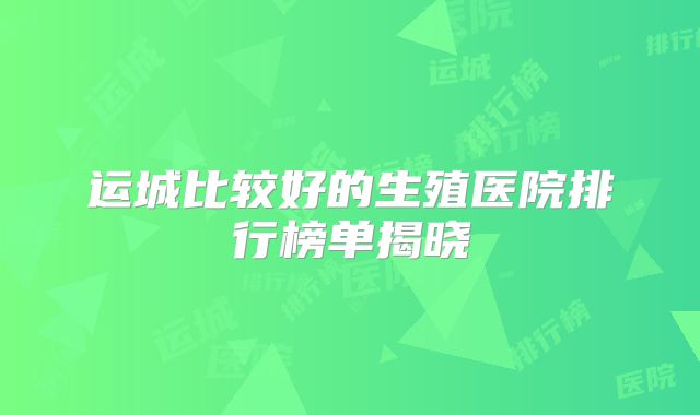 运城比较好的生殖医院排行榜单揭晓