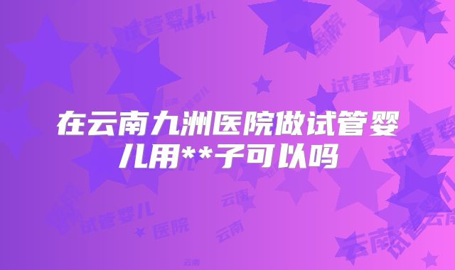 在云南九洲医院做试管婴儿用**子可以吗