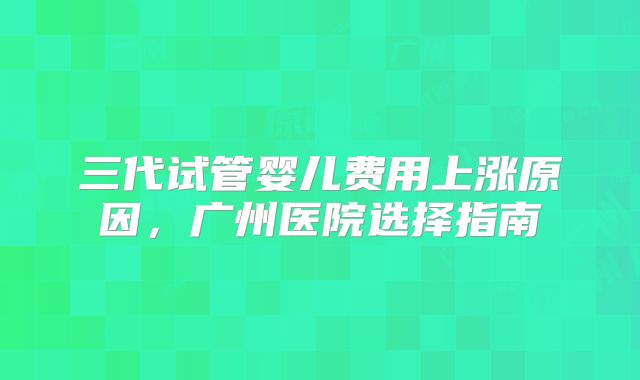 三代试管婴儿费用上涨原因，广州医院选择指南