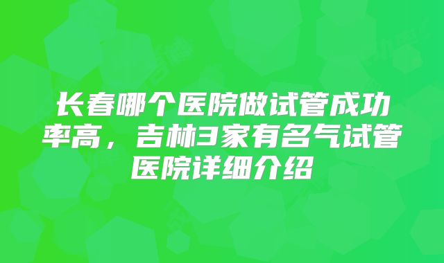 长春哪个医院做试管成功率高，吉林3家有名气试管医院详细介绍