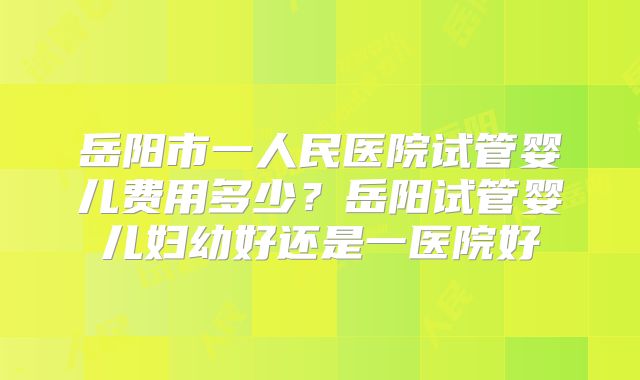 岳阳市一人民医院试管婴儿费用多少？岳阳试管婴儿妇幼好还是一医院好