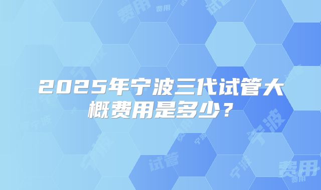 2025年宁波三代试管大概费用是多少？