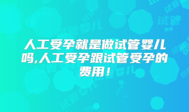 人工受孕就是做试管婴儿吗,人工受孕跟试管受孕的费用！