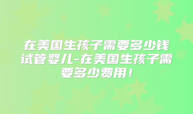 在美国生孩子需要多少钱试管婴儿-在美国生孩子需要多少费用！