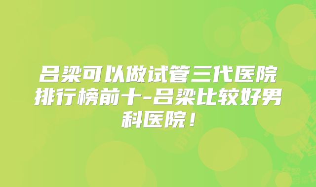 吕梁可以做试管三代医院排行榜前十-吕梁比较好男科医院！