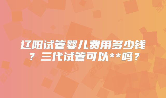 辽阳试管婴儿费用多少钱?三代试管可以**吗?