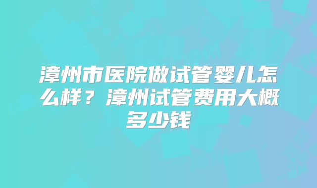 漳州市医院做试管婴儿怎么样？漳州试管费用大概多少钱