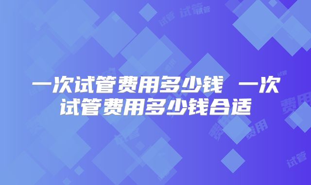 一次试管费用多少钱 一次试管费用多少钱合适