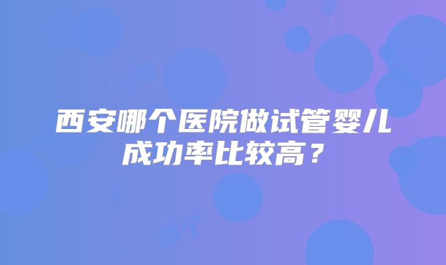 西安哪个医院做试管婴儿成功率比较高?