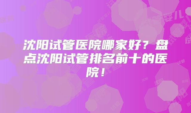 沈阳试管医院哪家好？盘点沈阳试管排名前十的医院！