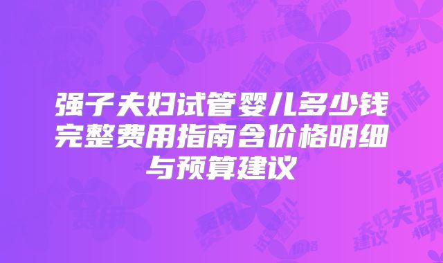 强子夫妇试管婴儿多少钱完整费用指南含价格明细与预算建议