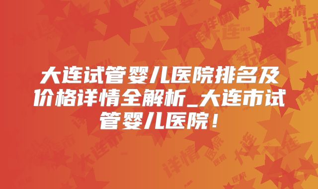 大连试管婴儿医院排名及价格详情全解析_大连市试管婴儿医院！