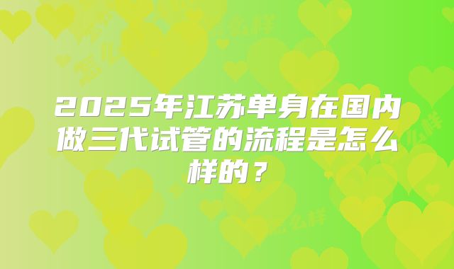 2025年江苏单身在国内做三代试管的流程是怎么样的？