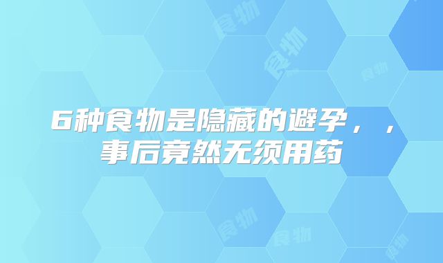 6种食物是隐藏的避孕，，事后竟然无须用药