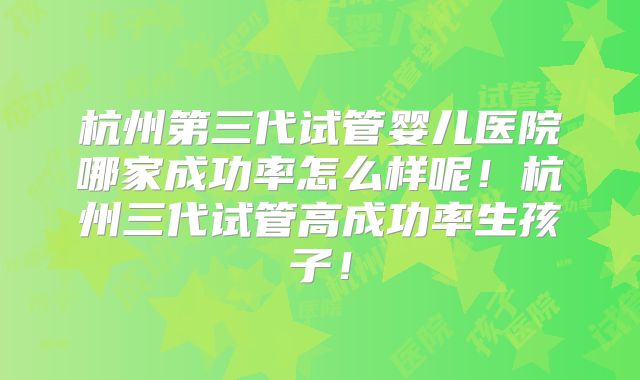 杭州第三代试管婴儿医院哪家成功率怎么样呢！杭州三代试管高成功率生孩子！