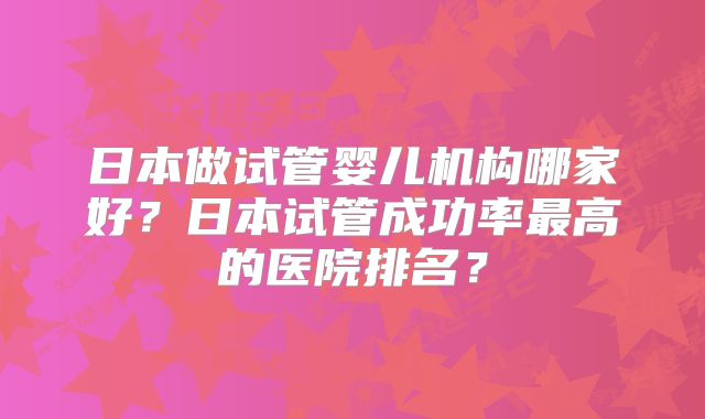 日本做试管婴儿机构哪家好?日本试管成功率最高的医院排名?