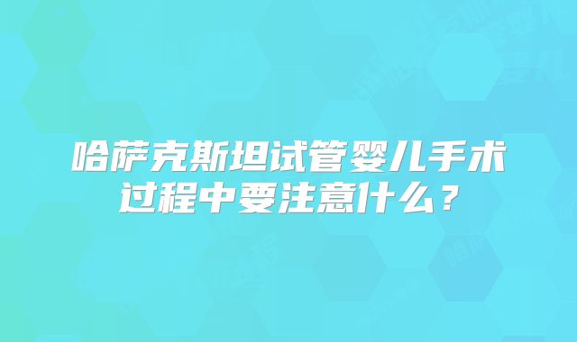 哈萨克斯坦试管婴儿手术过程中要注意什么?
