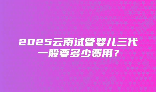 2025云南试管婴儿三代一般要多少费用?