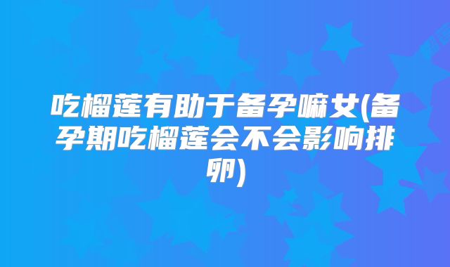 吃榴莲有助于备孕嘛女(备孕期吃榴莲会不会影响排卵)
