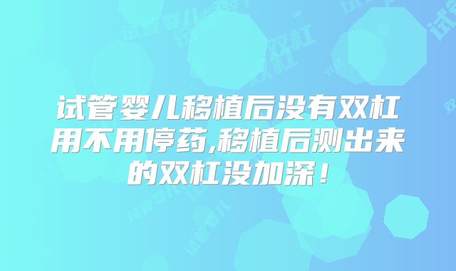 试管婴儿移植后没有双杠用不用停药,移植后测出来的双杠没加深！