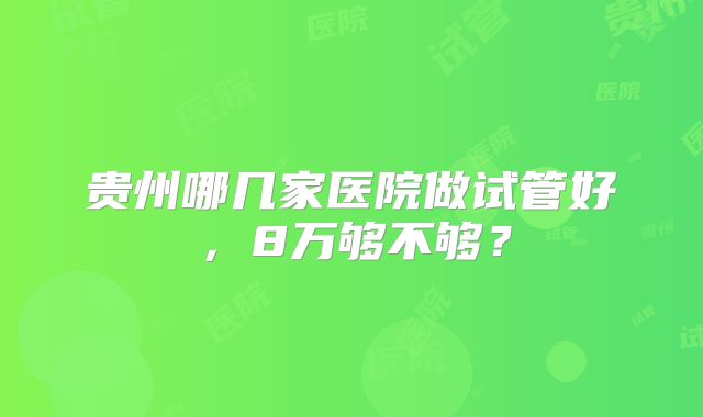 贵州哪几家医院做试管好，8万够不够？