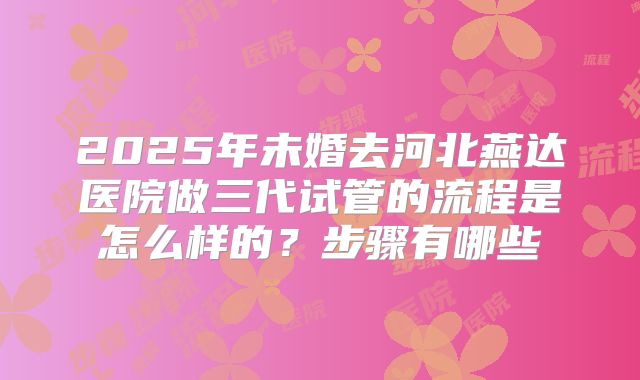 2025年未婚去河北燕达医院做三代试管的流程是怎么样的？步骤有哪些