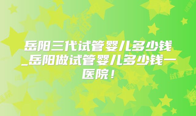 岳阳三代试管婴儿多少钱_岳阳做试管婴儿多少钱一医院！