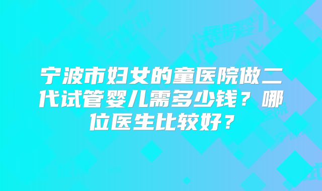 宁波市妇女的童医院做二代试管婴儿需多少钱？哪位医生比较好？