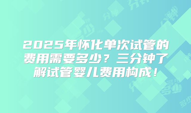 2025年怀化单次试管的费用需要多少?三分钟了解试管婴儿费用构成!