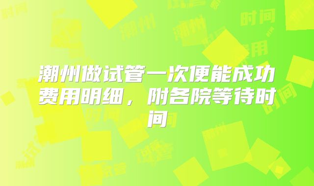 潮州做试管一次便能成功费用明细,附各院等待时间