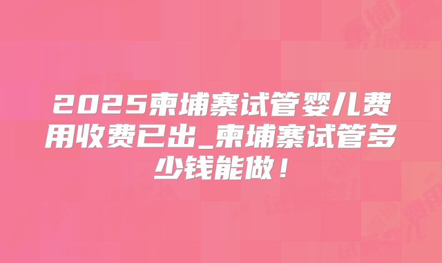 2025柬埔寨试管婴儿费用收费已出_柬埔寨试管多少钱能做!