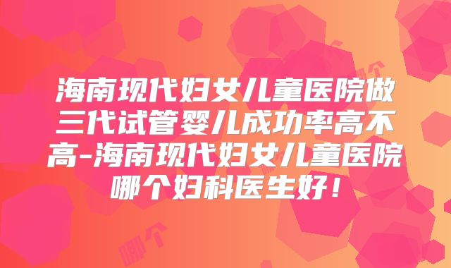 海南现代妇女儿童医院做三代试管婴儿成功率高不高-海南现代妇女儿童医院哪个妇科医生好!