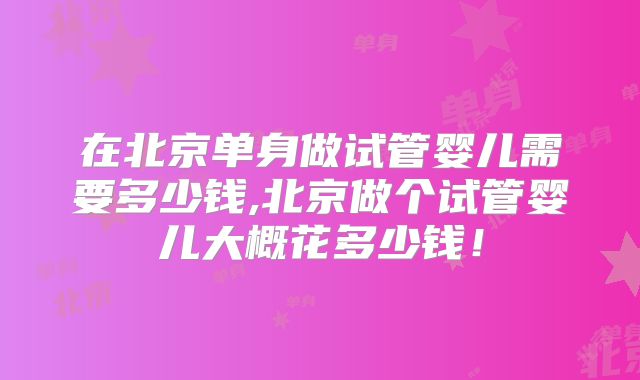 在北京单身做试管婴儿需要多少钱,北京做个试管婴儿大概花多少钱！