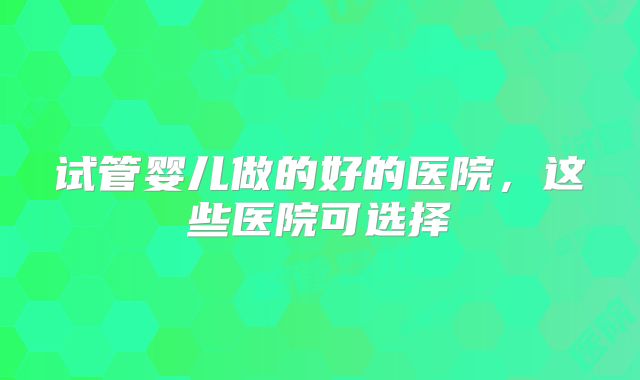 试管婴儿做的好的医院,这些医院可选择